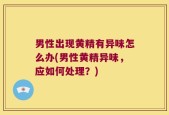 男性出现黄精有异味怎么办(男性黄精异味，应如何处理？)