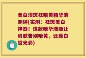 美白淡斑祛暗黄精华液测评(实测：祛斑美白神器！这款精华液能让肌肤告别暗黄，还原白皙光彩)