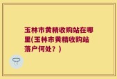 玉林市黄精收购站在哪里(玉林市黄精收购站落户何处？)
