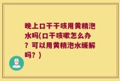 晚上口干干咳用黄精泡水吗(口干咳嗽怎么办？可以用黄精泡水缓解吗？)