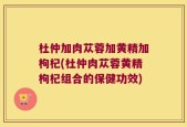 杜仲加肉苁蓉加黄精加枸杞(杜仲肉苁蓉黄精枸杞组合的保健功效)