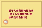 栀子人参黄精枸杞泡水(栀子人参黄精枸杞泡水的功效及做法)