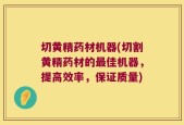 切黄精药材机器(切割黄精药材的最佳机器，提高效率，保证质量)