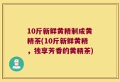 10斤新鲜黄精制成黄精茶(10斤新鲜黄精，独享芳香的黄精茶)