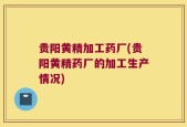 贵阳黄精加工药厂(贵阳黄精药厂的加工生产情况)