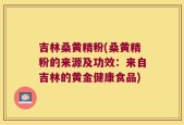 吉林桑黄精粉(桑黄精粉的来源及功效：来自吉林的黄金健康食品)