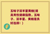 五味子淫羊藿黄精(提高男性健康指数，五味子、淫羊藿、黄精是良好选择！)