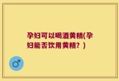 孕妇可以喝酒黄精(孕妇能否饮用黄精？)