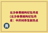 北沙参黄精枸杞牡丹皮(北沙参黄精枸杞牡丹皮：中药材养生新热点