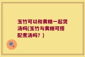 玉竹可以和黄精一起煲汤吗(玉竹与黄精可搭配煮汤吗？)