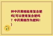 种中药黄精能用复合肥吗(可以使用复合肥吗？中药黄精作为肥料！)