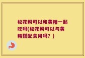 松花粉可以和黄精一起吃吗(松花粉可以与黄精搭配食用吗？)