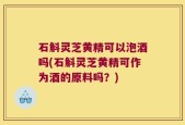 石斛灵芝黄精可以泡酒吗(石斛灵芝黄精可作为酒的原料吗？)