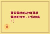 夏天黄精的功效(夏季黄精的好处，让你惊喜！)