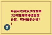 每亩可以种多少株黄精(以每亩黄精种植密度计算，可种植多少株？)