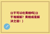 口干可以吃黄精吗(口干难缓解？黄精或是解决之道！)