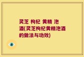 灵芝 枸杞 黄精 泡酒(灵芝枸杞黄精泡酒的做法与功效)