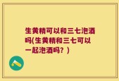 生黄精可以和三七泡酒吗(生黄精和三七可以一起泡酒吗？)