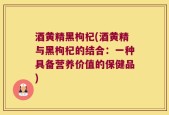 酒黄精黑枸杞(酒黄精与黑枸杞的结合：一种具备营养价值的保健品)