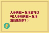 人参黄精一起泡酒可以吗(人参和黄精一起泡酒效果如何？)
