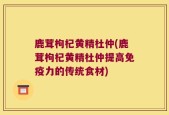 鹿茸枸杞黄精杜仲(鹿茸枸杞黄精杜仲提高免疫力的传统食材)