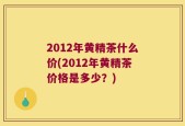 2012年黄精茶什么价(2012年黄精茶价格是多少？)