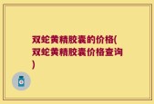 双蛇黄精胶囊的价格(双蛇黄精胶囊价格查询)