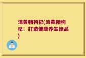 滇黄精枸杞(滇黄精枸杞：打造健康养生佳品)