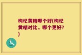枸杞黄精哪个好(枸杞黄精对比，哪个更好？)