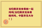 当归黄芪党参黄精一起炖鸡(当归黄芪党参黄精炖鸡，中医养生大补！)