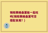 锁阳黄精桑葚能一起吃吗(锁阳黄精桑葚可否搭配食用？)