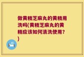 做黄精芝麻丸的黄精用洗吗(黄精芝麻丸的黄精应该如何清洗使用？)
