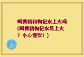 喝黄精和枸杞水上火吗(喝黄精枸杞水易上火？小心慢饮！)