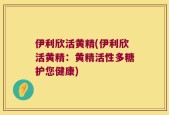 伊利欣活黄精(伊利欣活黄精：黄精活性多糖护您健康)