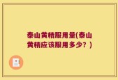 泰山黄精服用量(泰山黄精应该服用多少？)