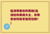 临湘哪里收购黄精(临湘收购黄精大全，有哪些收购商家值得信赖？)