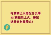 吃黄精上火搭配什么降火(黄精易上火，搭配这些食材能降火)