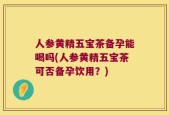 人参黄精五宝茶备孕能喝吗(人参黄精五宝茶可否备孕饮用？)