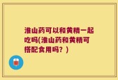 淮山药可以和黄精一起吃吗(淮山药和黄精可搭配食用吗？)