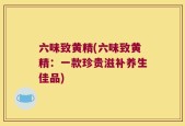 六味致黄精(六味致黄精：一款珍贵滋补养生佳品)