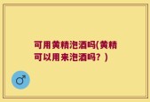 可用黄精泡酒吗(黄精可以用来泡酒吗？)