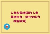 人参和黄精搭配(人参黄精组合：提升免疫力、缓解疲劳)