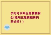 孕妇可以喝五黑黄精粉么(能喝五黑黄精粉的孕妇吗？)