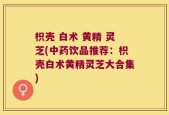 枳壳 白术 黄精 灵芝(中药饮品推荐：枳壳白术黄精灵芝大合集)