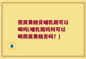 燕窝黄精膏哺乳期可以喝吗(哺乳期妈妈可以喝燕窝黄精膏吗？)