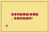 党参玛咖黄精(参黄精，你真的知道吗？