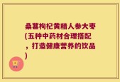 桑葚枸杞黄精人参大枣(五种中药材合理搭配，打造健康营养的饮品)