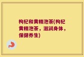 枸杞和黄精泡茶(枸杞黄精泡茶，滋润身体，保健养生)