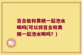 百合能和黄精一起泡水喝吗(可以将百合和黄精一起泡水喝吗？)