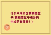 什么中成药含黄精覆盆子(黄精覆盆子成分的中成药有哪些？)